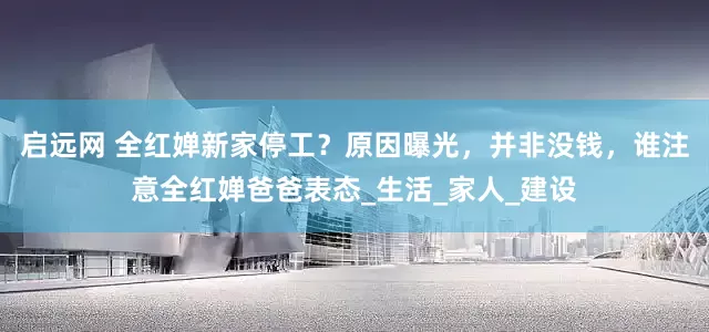 启远网 全红婵新家停工？原因曝光，并非没钱，谁注意全红婵爸爸表态_生活_家人_建设