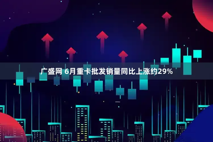 广盛网 6月重卡批发销量同比上涨约29%