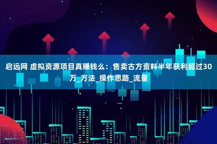 启远网 虚拟资源项目真赚钱么：售卖古方资料半年获利超过30万_方法_操作思路_流量
