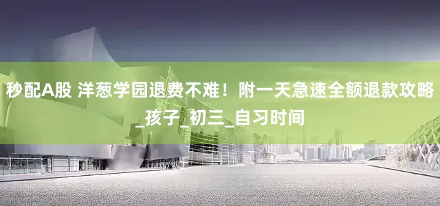 秒配A股 洋葱学园退费不难！附一天急速全额退款攻略_孩子_初三_自习时间
