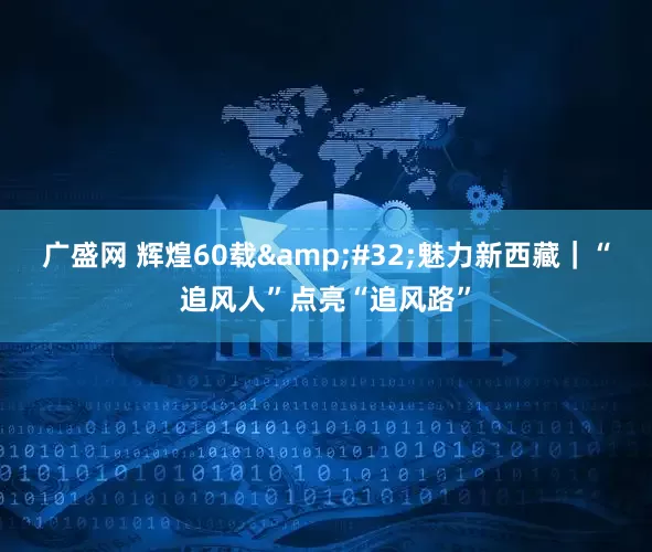 广盛网 辉煌60载&#32;魅力新西藏｜“追风人”点亮“追风路”