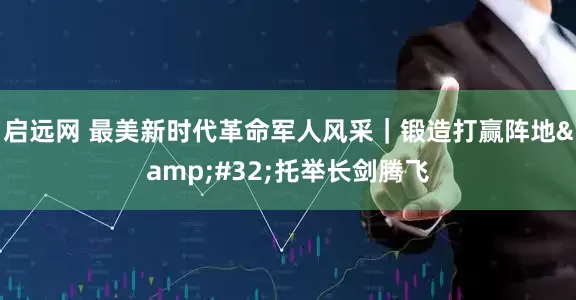 启远网 最美新时代革命军人风采｜锻造打赢阵地&#32;托举长剑腾飞