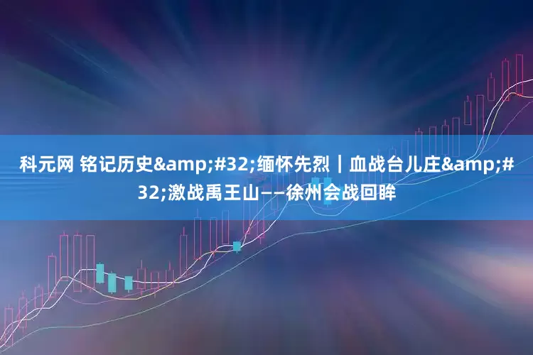 科元网 铭记历史&#32;缅怀先烈｜血战台儿庄&#32;激战禹王山——徐州会战回眸