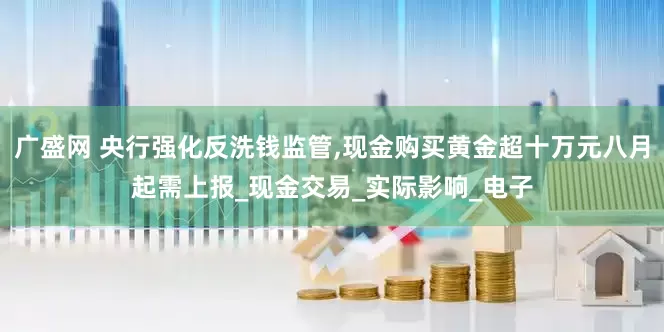 广盛网 央行强化反洗钱监管,现金购买黄金超十万元八月起需上报_现金交易_实际影响_电子