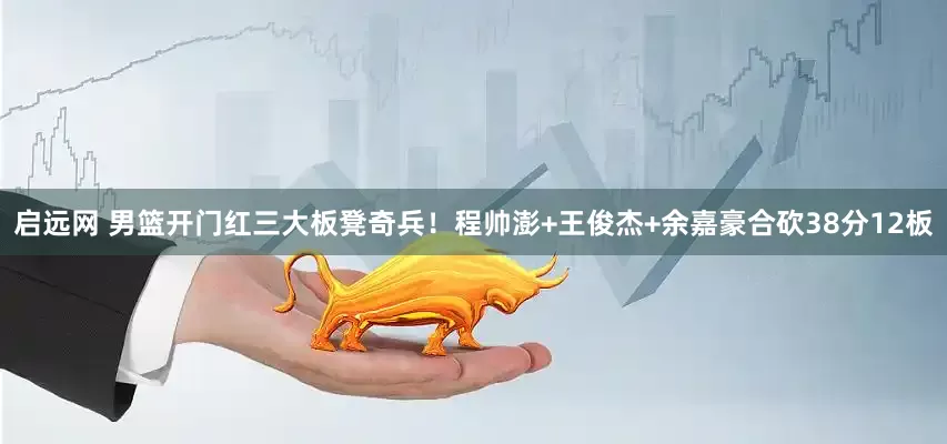 启远网 男篮开门红三大板凳奇兵！程帅澎+王俊杰+余嘉豪合砍38分12板