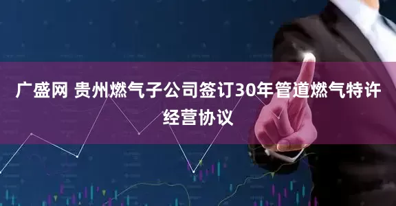 广盛网 贵州燃气子公司签订30年管道燃气特许经营协议