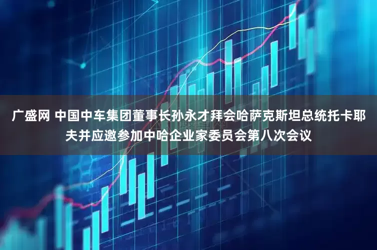 广盛网 中国中车集团董事长孙永才拜会哈萨克斯坦总统托卡耶夫并应邀参加中哈企业家委员会第八次会议