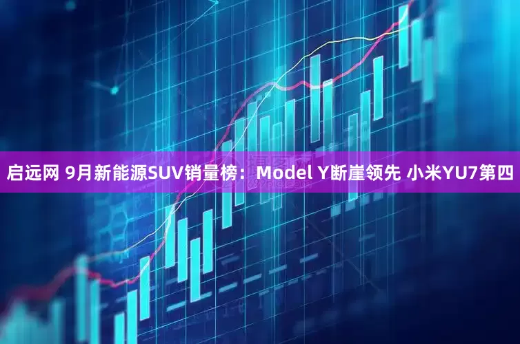 启远网 9月新能源SUV销量榜:Model Y断崖领先 小米YU7第四