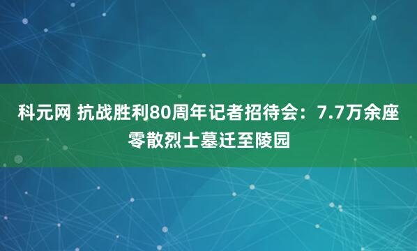 科元网 抗战胜利80周年记者招待会:7.7万余座零散烈士墓迁至陵园