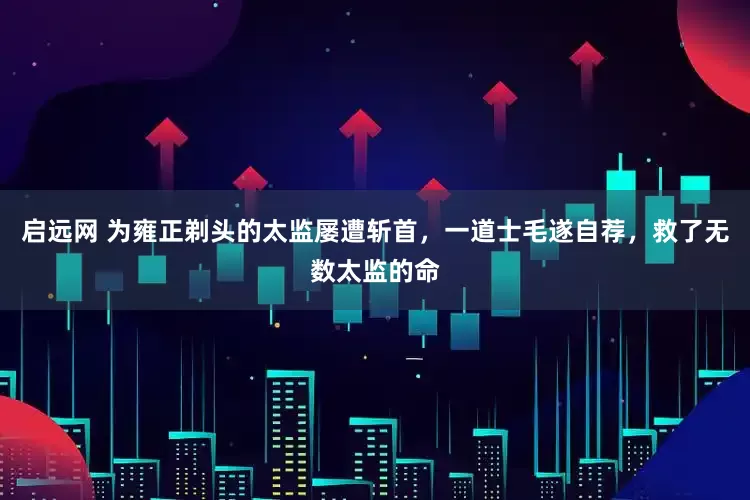 启远网 为雍正剃头的太监屡遭斩首,一道士毛遂自荐,救了无数太监的命