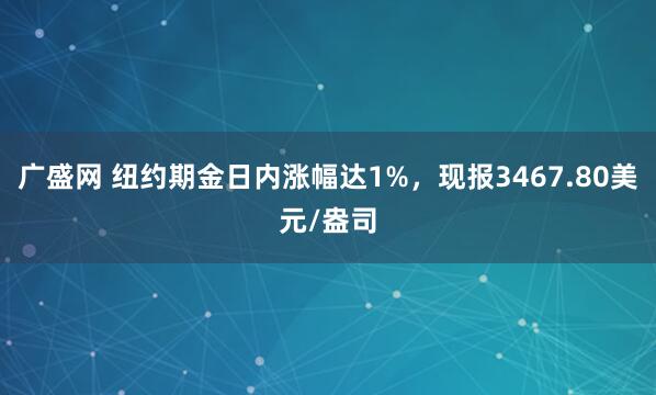 广盛网 纽约期金日内涨幅达1%，现报3467.80美元/盎司