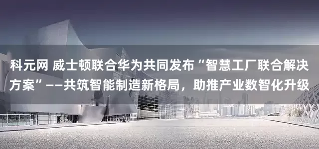 科元网 威士顿联合华为共同发布“智慧工厂联合解决方案”——共筑智能制造新格局，助推产业数智化升级