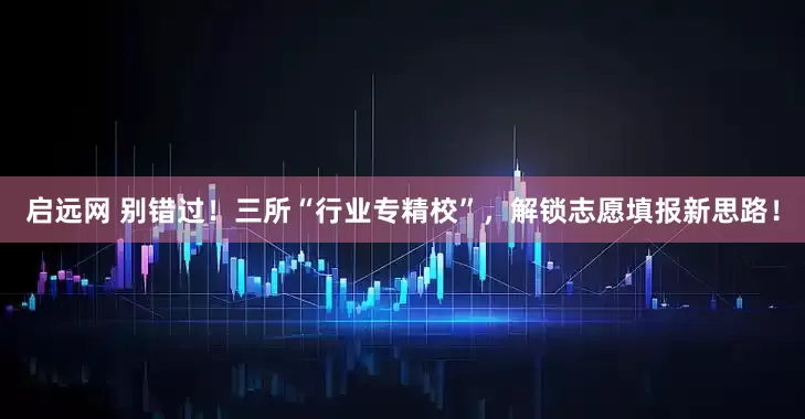 启远网 别错过！三所“行业专精校”，解锁志愿填报新思路！