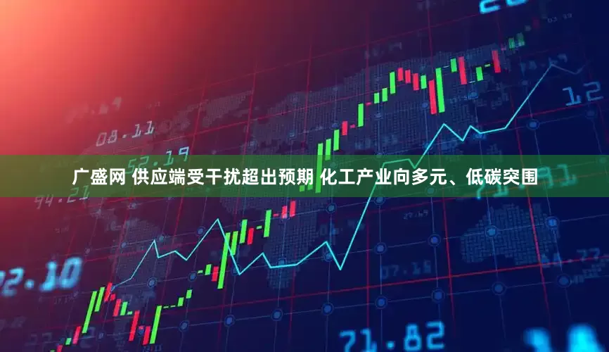 广盛网 供应端受干扰超出预期 化工产业向多元、低碳突围