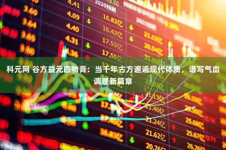 科元网 谷方益元四物膏：当千年古方邂逅现代体质，谱写气血调理新篇章