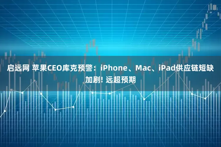 启远网 苹果CEO库克预警：iPhone、Mac、iPad供应链短缺加剧! 远超预期