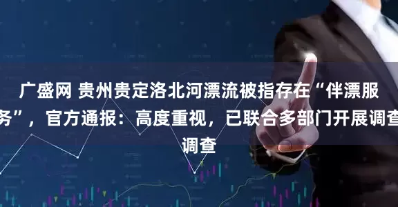 广盛网 贵州贵定洛北河漂流被指存在“伴漂服务”，官方通报：高度重视，已联合多部门开展调查