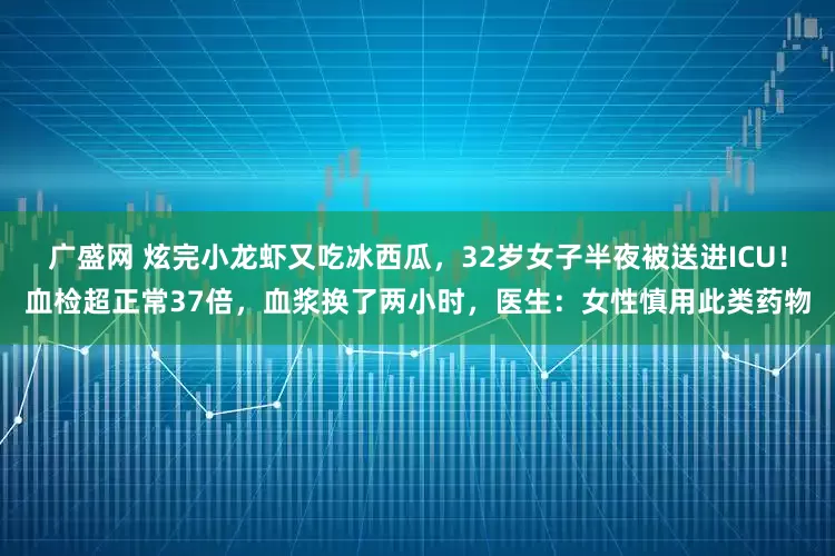 广盛网 炫完小龙虾又吃冰西瓜，32岁女子半夜被送进ICU！血检超正常37倍，血浆换了两小时，医生：女性慎用此类药物